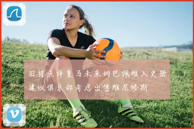 旧将点评皇马未来姆巴佩难入史册建议俱乐部考虑出售维尼修斯