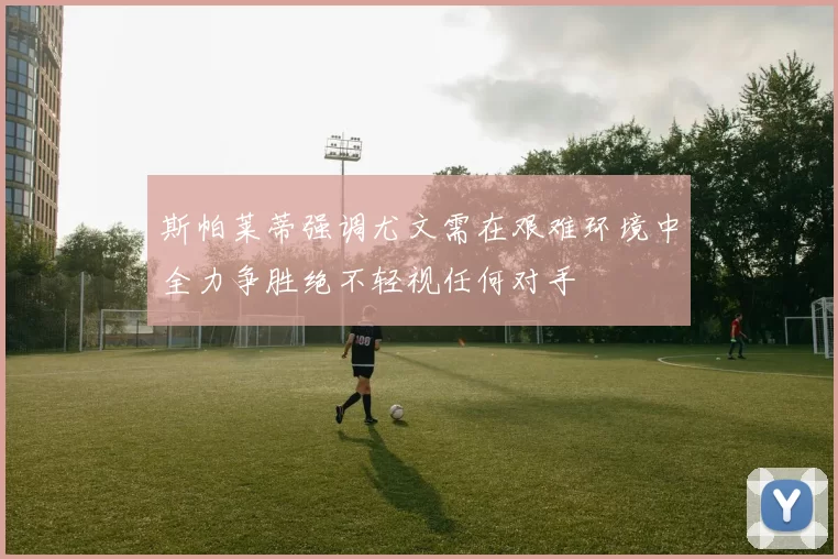 斯帕莱蒂强调尤文需在艰难环境中全力争胜绝不轻视任何对手