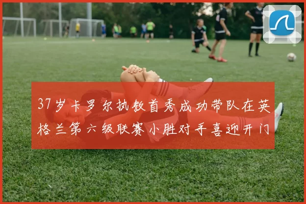 37岁卡罗尔执教首秀成功带队在英格兰第六级联赛小胜对手喜迎开门红