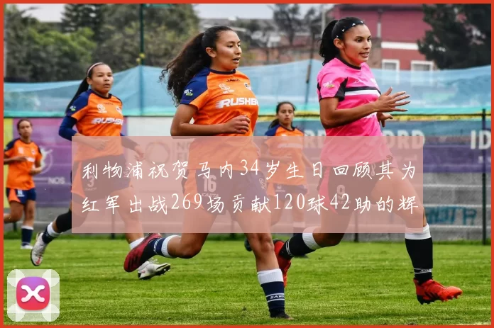 利物浦祝贺马内34岁生日回顾其为红军出战269场贡献120球42助的辉煌历程