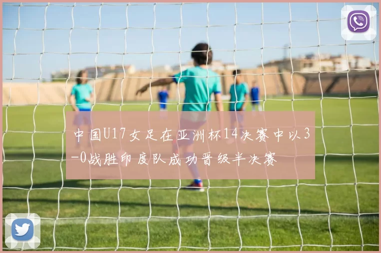 中国U17女足在亚洲杯14决赛中以3-0战胜印度队成功晋级半决赛