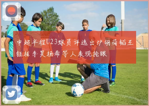 中超半程U23球员评选出炉胡荷韬王钰栋李昊杨希等人表现抢眼