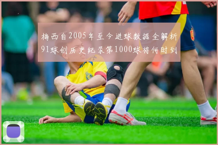 梅西自2005年至今进球数据全解析91球创历史纪录第1000球将何时到来