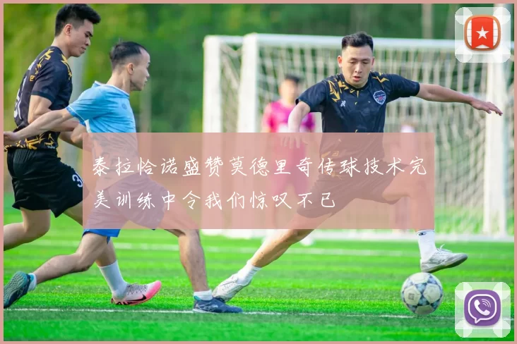 泰拉恰诺盛赞莫德里奇传球技术完美训练中令我们惊叹不已