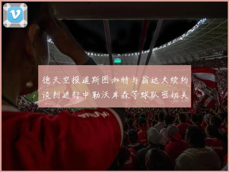 德天空报道斯图加特与翁达夫续约谈判进行中勒沃库森等球队密切关注动态