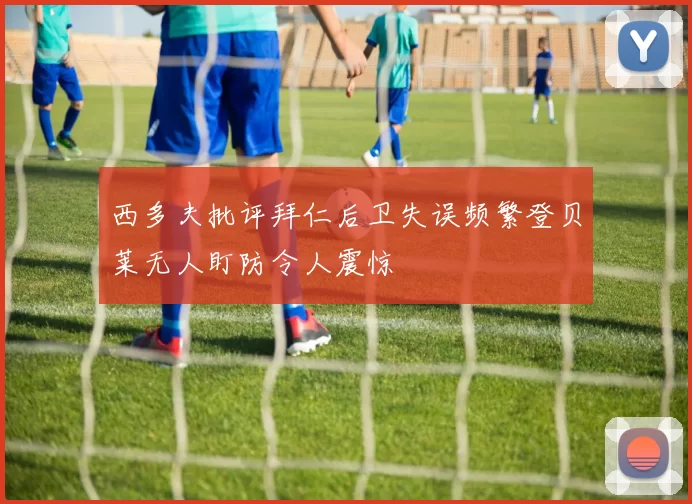 西多夫批评拜仁后卫失误频繁登贝莱无人盯防令人震惊