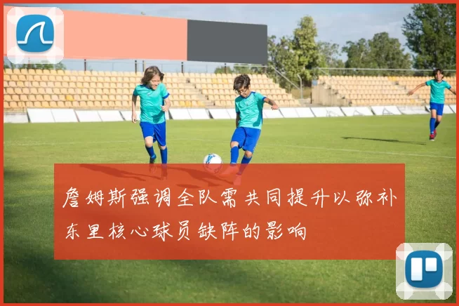 詹姆斯强调全队需共同提升以弥补东里核心球员缺阵的影响