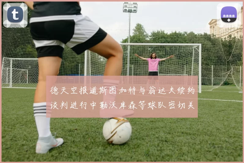 德天空报道斯图加特与翁达夫续约谈判进行中勒沃库森等球队密切关注动态