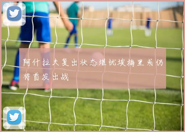 阿什拉夫复出状态堪忧埃梅里或仍将首发出战