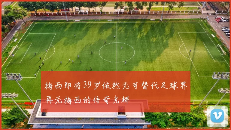 梅西即将39岁依然无可替代足球界再无梅西的传奇光辉