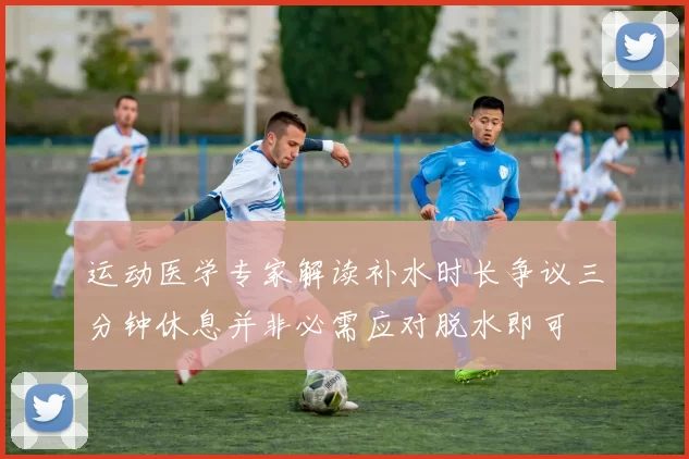 运动医学专家解读补水时长争议三分钟休息并非必需应对脱水即可