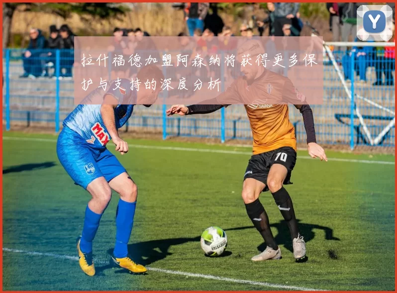 拉什福德加盟阿森纳将获得更多保护与支持的深度分析