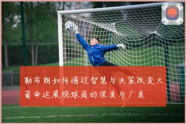 勒布朗如何通过智慧与决策改变火箭命运展现球商的深度与广度