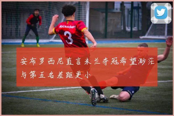 安布罗西尼直言米兰夺冠希望渺茫与第五名差距更小